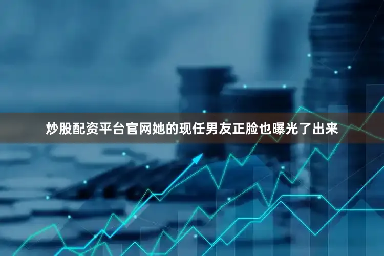 炒股配资平台官网她的现任男友正脸也曝光了出来