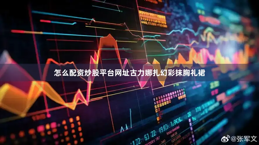 怎么配资炒股平台网址古力娜扎幻彩抹胸礼裙