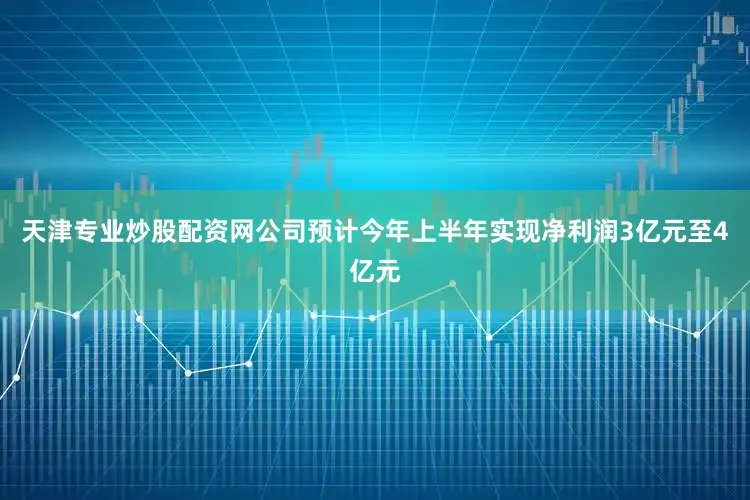 天津专业炒股配资网公司预计今年上半年实现净利润3亿元至4亿元