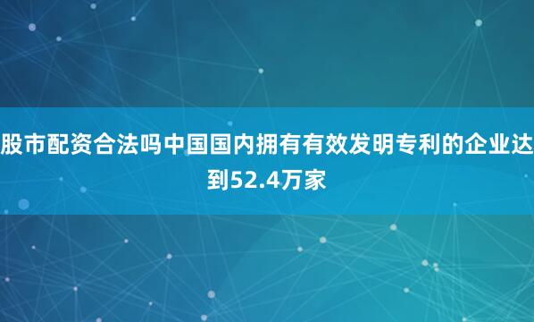 股市配资合法吗中国国内拥有有效发明专利的企业达到52.4万家