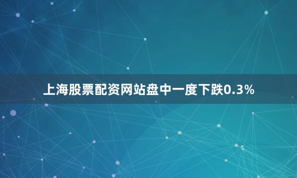 上海股票配资网站盘中一度下跌0.3%