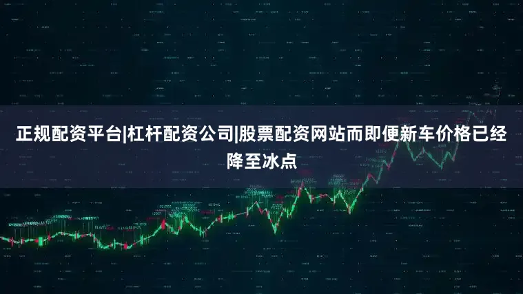 正规配资平台|杠杆配资公司|股票配资网站而即便新车价格已经降至冰点