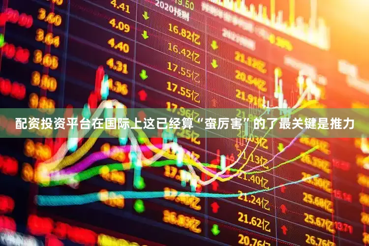 配资投资平台在国际上这已经算“蛮厉害”的了最关键是推力