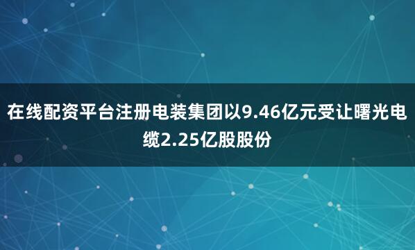 在线配资平台注册电装集团以9.46亿元受让曙光电缆2.25亿股股份