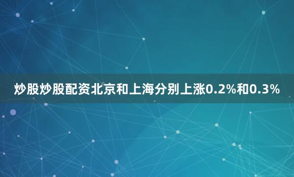 炒股炒股配资北京和上海分别上涨0.2%和0.3%