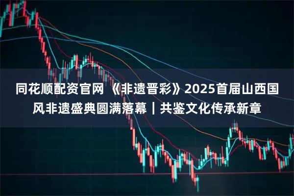 同花顺配资官网 《非遗晋彩》2025首届山西国风非遗盛典圆满落幕｜共鉴文化传承新章