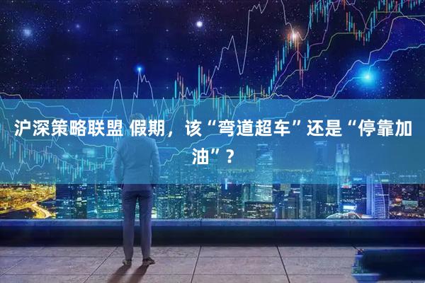 沪深策略联盟 假期，该“弯道超车”还是“停靠加油”？