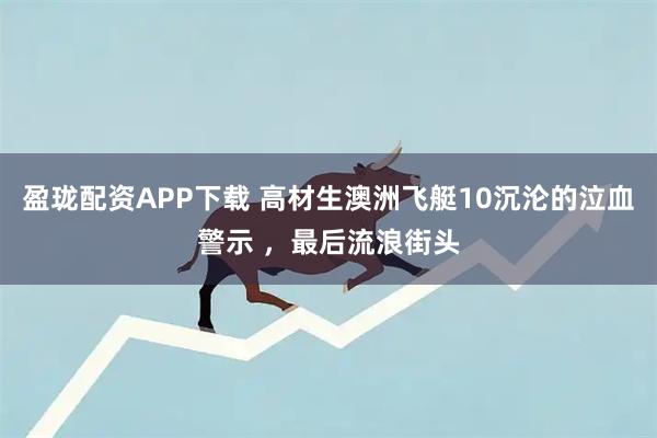 盈珑配资APP下载 高材生澳洲飞艇10沉沦的泣血警示 ，最后流浪街头