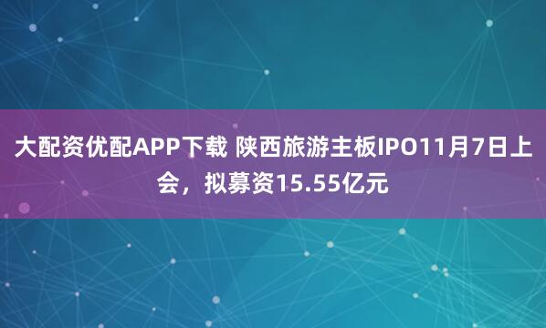 大配资优配APP下载 陕西旅游主板IPO11月7日上会，拟募资15.55亿元
