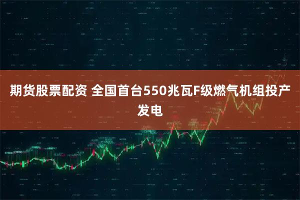 期货股票配资 全国首台550兆瓦F级燃气机组投产发电