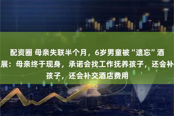 配资圈 母亲失联半个月,6岁男童被“遗忘”酒店!最近进展:母亲终于现身,承诺会找工作抚养孩子,还会补交酒店费用