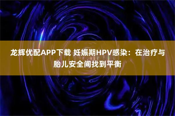 龙辉优配APP下载 妊娠期HPV感染:在治疗与胎儿安全间找到平衡
