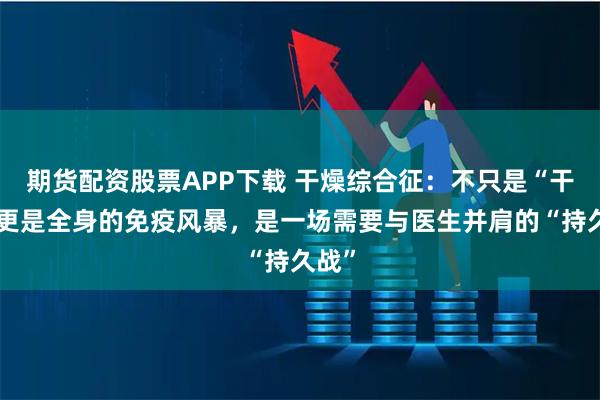 期货配资股票APP下载 干燥综合征：不只是“干”，更是全身的免疫风暴，是一场需要与医生并肩的“持久战”