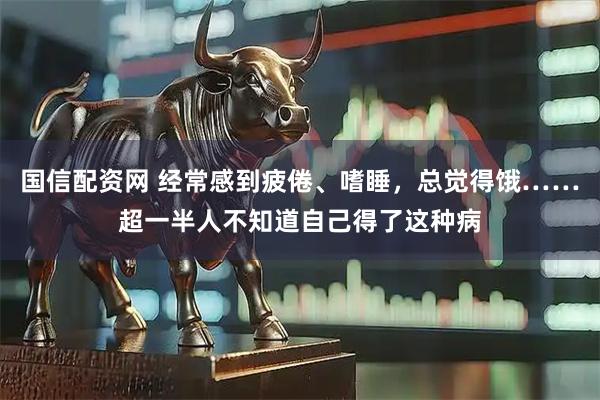国信配资网 经常感到疲倦、嗜睡，总觉得饿……超一半人不知道自己得了这种病
