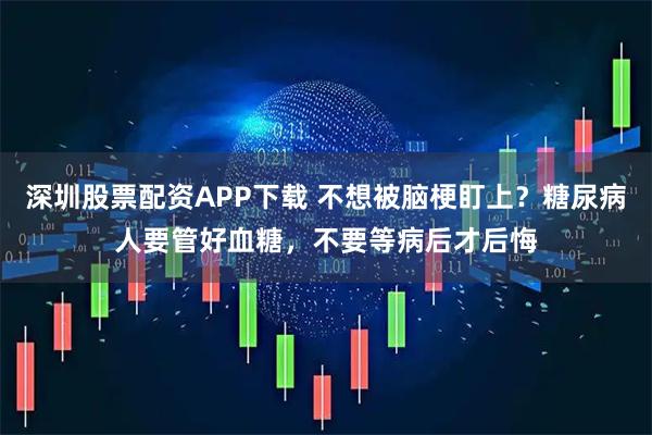 深圳股票配资APP下载 不想被脑梗盯上？糖尿病人要管好血糖，不要等病后才后悔