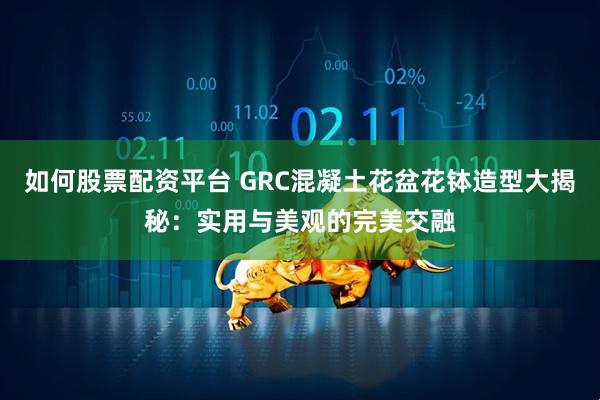 如何股票配资平台 GRC混凝土花盆花钵造型大揭秘：实用与美观的完美交融