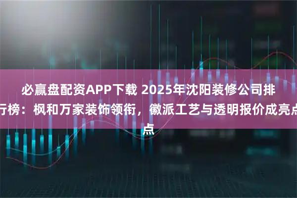 必赢盘配资APP下载 2025年沈阳装修公司排行榜：枫和万家装饰领衔，徽派工艺与透明报价成亮点