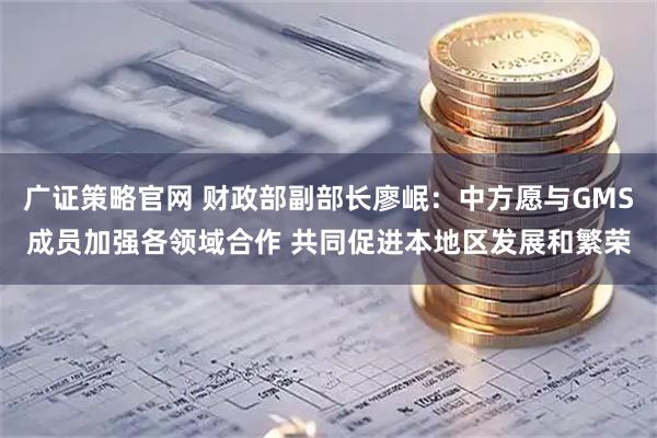 广证策略官网 财政部副部长廖岷:中方愿与GMS成员加强各领域合作 共同促进本地区发展和繁荣