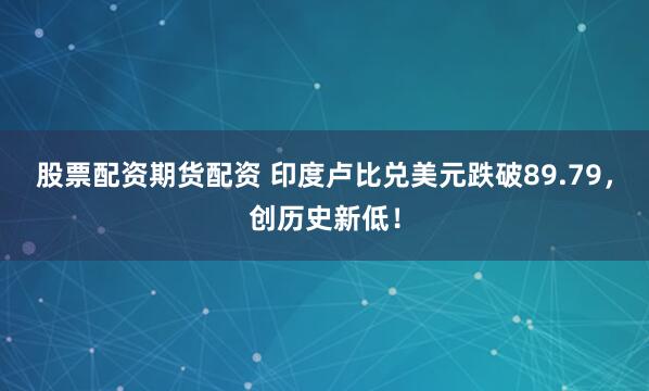 股票配资期货配资 印度卢比兑美元跌破89.79，创历史新低！