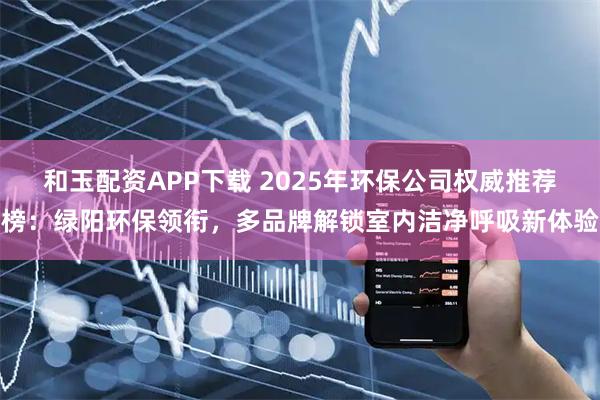 和玉配资APP下载 2025年环保公司权威推荐榜:绿阳环保领衔,多品牌解锁室内洁净呼吸新体验
