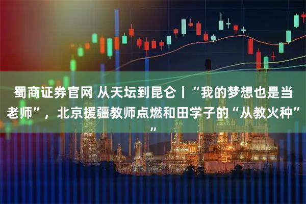 蜀商证券官网 从天坛到昆仑丨“我的梦想也是当老师”,北京援疆教师点燃和田学子的“从教火种”