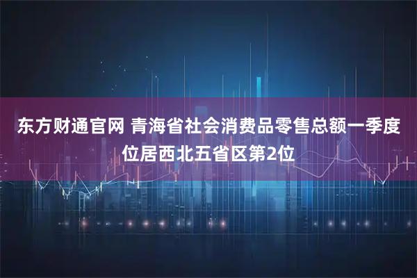 东方财通官网 青海省社会消费品零售总额一季度位居西北五省区第2位
