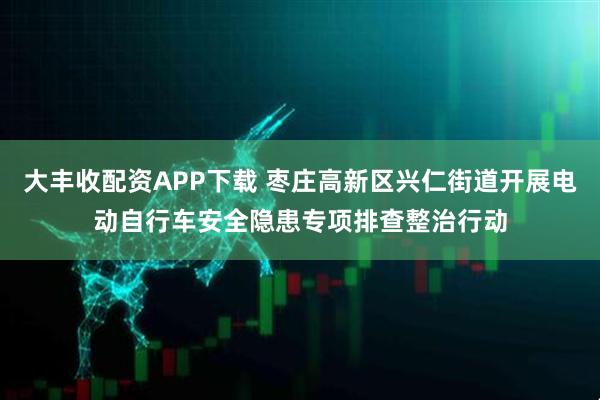 大丰收配资APP下载 枣庄高新区兴仁街道开展电动自行车安全隐患专项排查整治行动