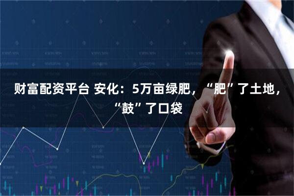 财富配资平台 安化：5万亩绿肥，“肥”了土地，“鼓”了口袋
