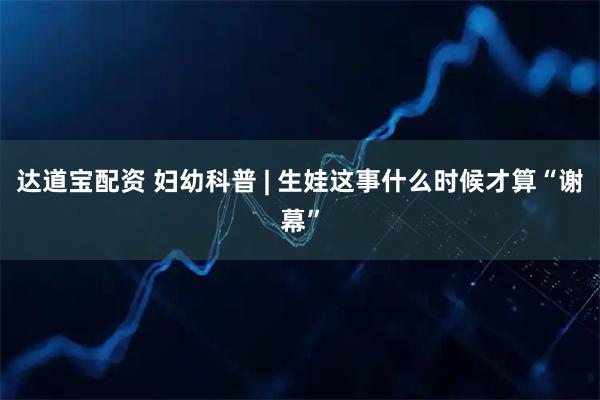 达道宝配资 妇幼科普 | 生娃这事什么时候才算“谢幕”