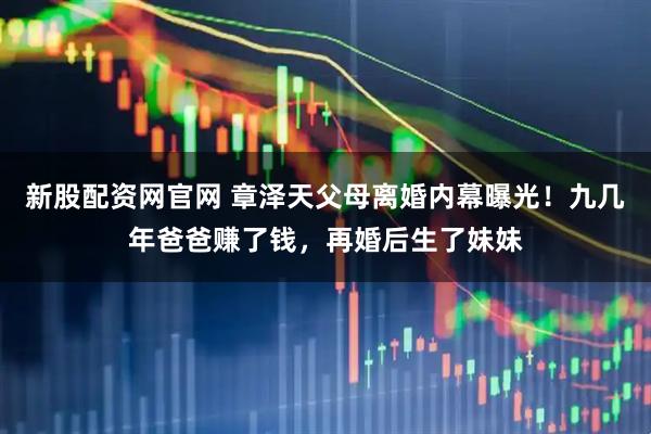 新股配资网官网 章泽天父母离婚内幕曝光！九几年爸爸赚了钱，再婚后生了妹妹