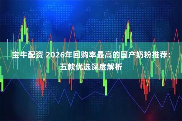 宝牛配资 2026年回购率最高的国产奶粉推荐：五款优选深度解析