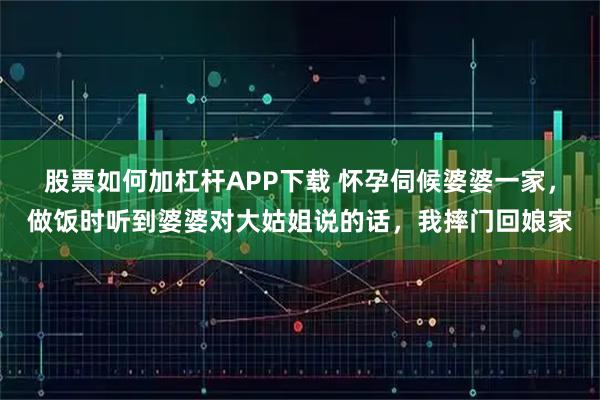 股票如何加杠杆APP下载 怀孕伺候婆婆一家，做饭时听到婆婆对大姑姐说的话，我摔门回娘家