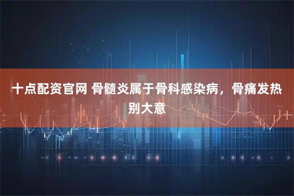 十点配资官网 骨髓炎属于骨科感染病,骨痛发热别大意