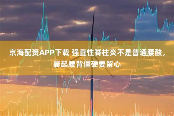 京海配资APP下载 强直性脊柱炎不是普通腰酸,晨起腰背僵硬要留心