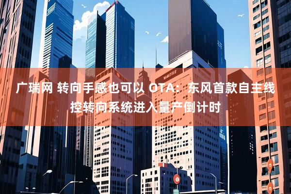 广瑞网 转向手感也可以 OTA：东风首款自主线控转向系统进入量产倒计时