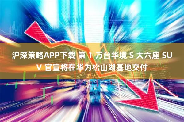 沪深策略APP下载 第 1 万台华境 S 大六座 SUV 官宣将在华为松山湖基地交付