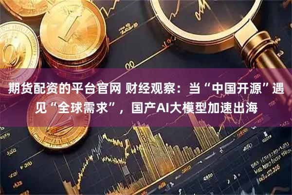 期货配资的平台官网 财经观察：当“中国开源”遇见“全球需求”，国产AI大模型加速出海