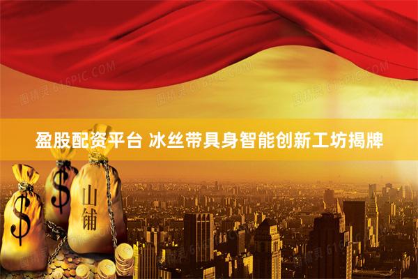 盈股配资平台 冰丝带具身智能创新工坊揭牌