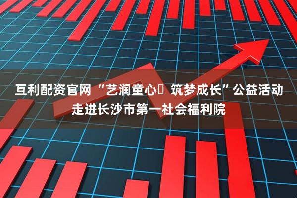 互利配资官网 “艺润童心・筑梦成长”公益活动走进长沙市第一社会福利院