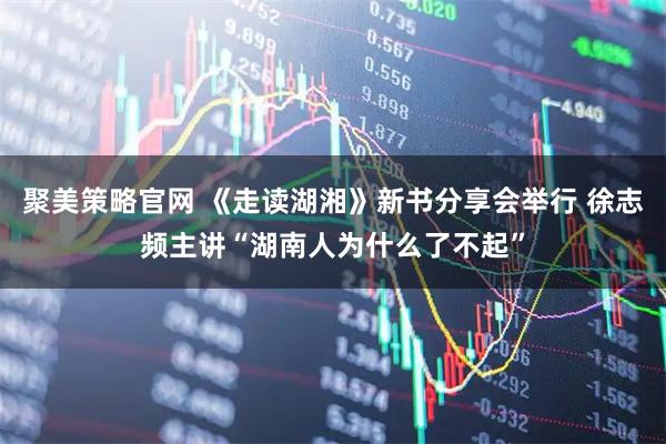 聚美策略官网 《走读湖湘》新书分享会举行 徐志频主讲“湖南人为什么了不起”