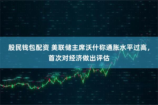 股民钱包配资 美联储主席沃什称通胀水平过高，首次对经济做出评估
