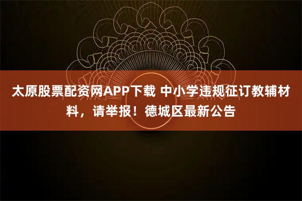 太原股票配资网APP下载 中小学违规征订教辅材料，请举报！德城区最新公告
