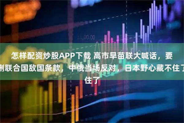 怎样配资炒股APP下载 高市早苗联大喊话，要删联合国敌国条款，中俄当场反对，日本野心藏不住了